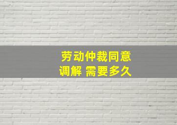 劳动仲裁同意调解 需要多久